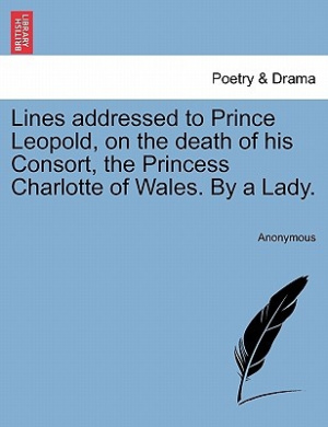 Lines Addressed to Prince Leopold, on the Death of His Consort, the Princess Charlotte of Wales. by a Lady. cover
