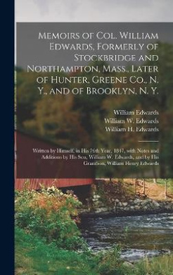 Memoirs of Col. William Edwards, Formerly of Stockbridge and Northampton, Mass., Later of Hunter, Greene Co., N. Y., and of Brooklyn, N. Y.; Written by Himself, in His 76th Year, 1847, With Notes and Additions by His Son, William W. Edwards, and by His... cover
