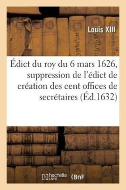 dict Du Roy Du 6 Mars 1626, Suppression de l'dict de Cration Des Cent Offices de Secrtaires: de la Chambre de Sa Majest Et Cration de 32 Offices de Greffiers Des Commissions Extraordinaires cover