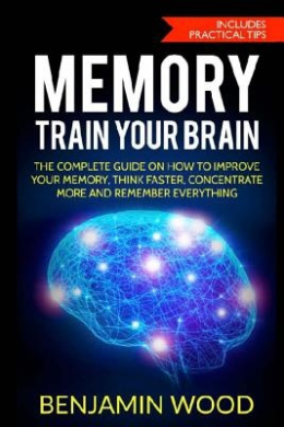 Memory. Train Your Brain: The Complete Guide on How to Improve Your Memory, Think Faster, Concentrate More and Remember Everything cover